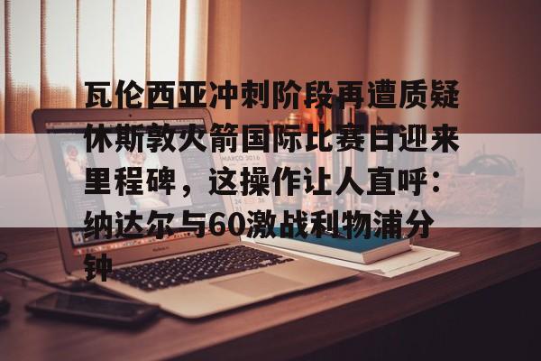 星空体育 -瓦伦西亚冲刺阶段再遭质疑休斯敦火箭国际比赛日迎来里程碑，这操作让人直呼：纳达尔与60激战利物浦分钟的简单介绍